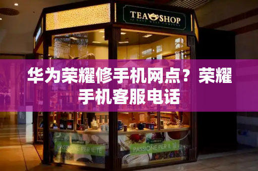 华为荣耀修手机网点？荣耀手机客服电话-第1张图片-星选测评