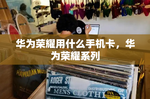 华为荣耀用什么手机卡，华为荣耀系列-第1张图片-星选测评