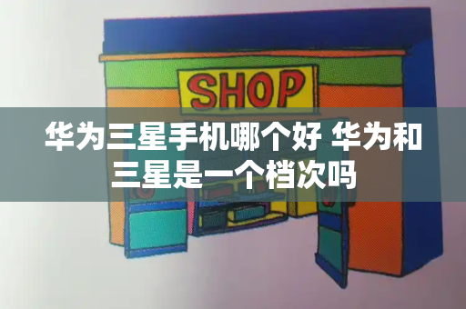 华为三星手机哪个好 华为和三星是一个档次吗-第1张图片-星选测评