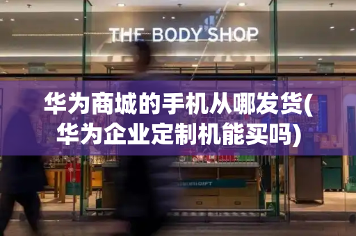 华为商城的手机从哪发货(华为企业定制机能买吗)