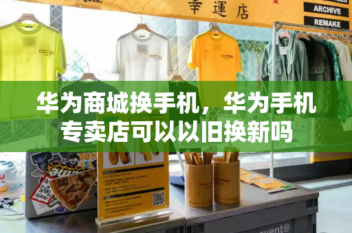 华为商城换手机，华为手机专卖店可以以旧换新吗-第1张图片-星选测评