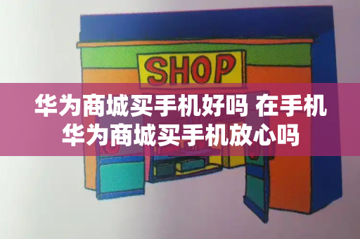 华为商城买手机好吗 在手机华为商城买手机放心吗
