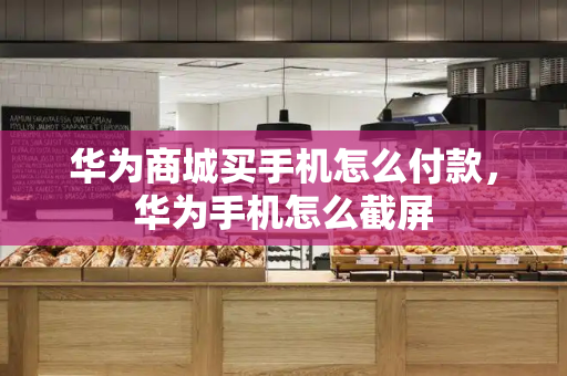华为商城买手机怎么付款，华为手机怎么截屏-第1张图片-星选测评