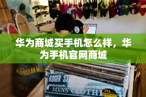 华为商城买手机怎么样，华为手机官网商城
