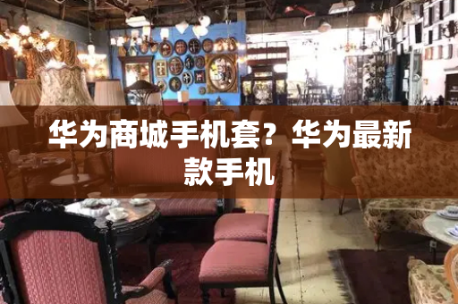 华为商城手机套？华为最新款手机-第1张图片-星选测评
