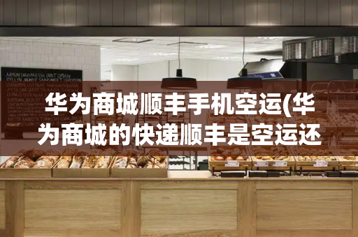 华为商城顺丰手机空运(华为商城的快递顺丰是空运还是陆运)