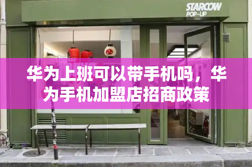 华为上班可以带手机吗，华为手机加盟店招商政策