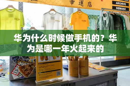 华为什么时候做手机的？华为是哪一年火起来的