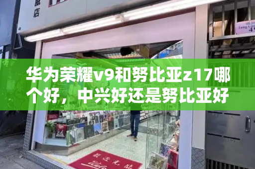 华为荣耀v9和努比亚z17哪个好，中兴好还是努比亚好-第1张图片-星选测评