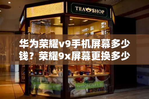 华为荣耀v9手机屏幕多少钱？荣耀9x屏幕更换多少钱