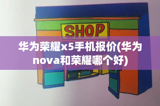 华为荣耀x5手机报价(华为nova和荣耀哪个好)