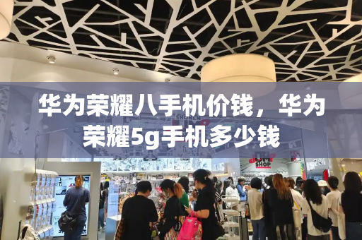 华为荣耀八手机价钱，华为荣耀5g手机多少钱