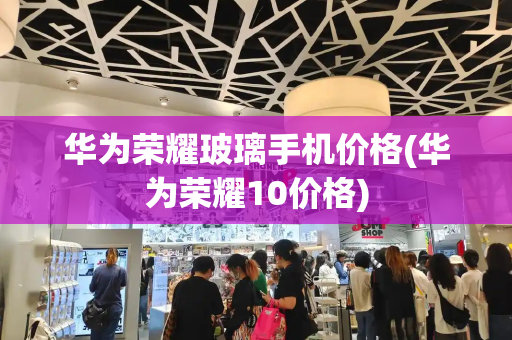 华为荣耀玻璃手机价格(华为荣耀10价格)-第1张图片-星选测评