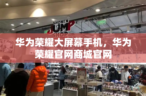 华为荣耀大屏幕手机，华为荣耀官网商城官网