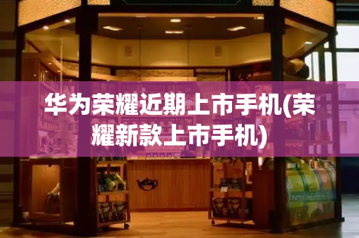 华为荣耀近期上市手机(荣耀新款上市手机)-第1张图片-星选测评