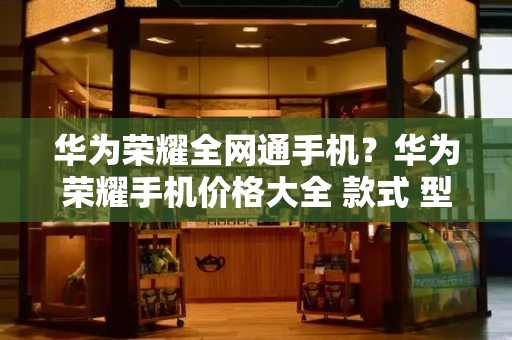 华为荣耀全网通手机？华为荣耀手机价格大全 款式 型号-第1张图片-星选测评