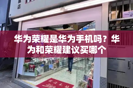 华为荣耀是华为手机吗？华为和荣耀建议买哪个-第1张图片-星选测评