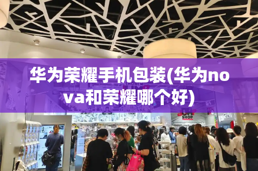 华为荣耀手机包装(华为nova和荣耀哪个好)