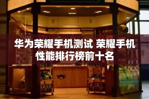 华为荣耀手机测试 荣耀手机性能排行榜前十名