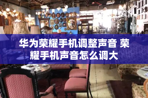 华为荣耀手机调整声音 荣耀手机声音怎么调大