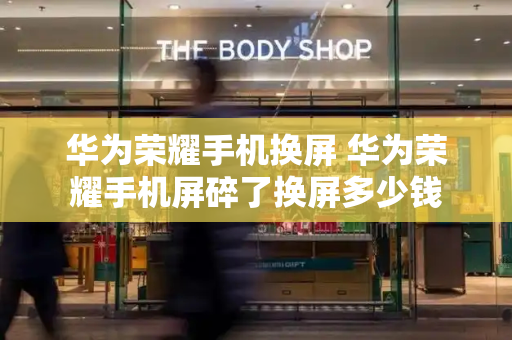 华为荣耀手机换屏 华为荣耀手机屏碎了换屏多少钱-第1张图片-星选测评