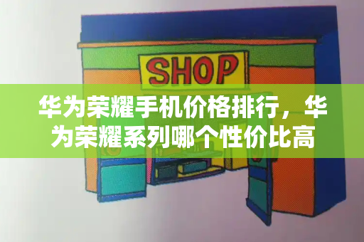 华为荣耀手机价格排行，华为荣耀系列哪个性价比高