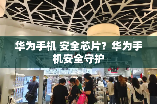 华为手机 安全芯片？华为手机安全守护-第1张图片-星选测评