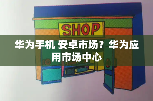 华为手机 安卓市场？华为应用市场中心-第1张图片-星选测评