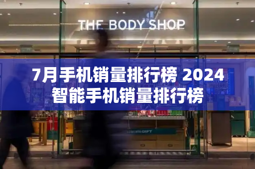 7月手机销量排行榜 2024智能手机销量排行榜