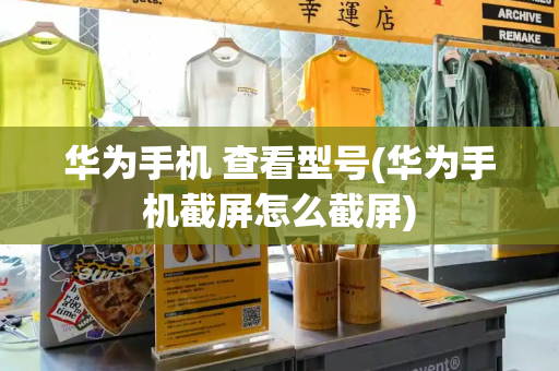 华为手机 查看型号(华为手机截屏怎么截屏)-第1张图片-星选测评