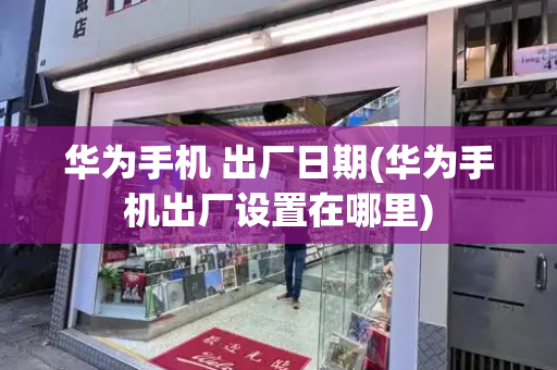 华为手机 出厂日期(华为手机出厂设置在哪里)