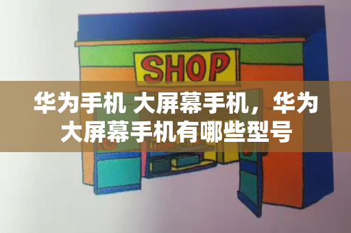 华为手机 大屏幕手机，华为大屏幕手机有哪些型号
