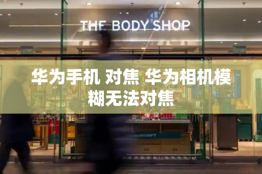 华为手机 对焦 华为相机模糊无法对焦
