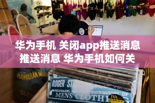 华为手机 关闭app推送消息推送消息 华为手机如何关闭推送消息