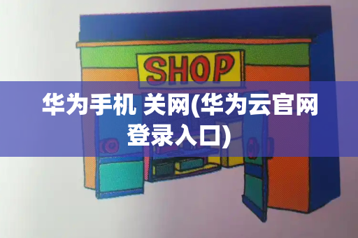 华为手机 关网(华为云官网登录入口)