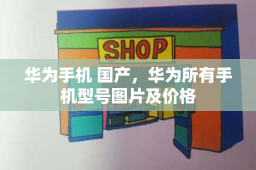 华为手机 国产，华为所有手机型号图片及价格