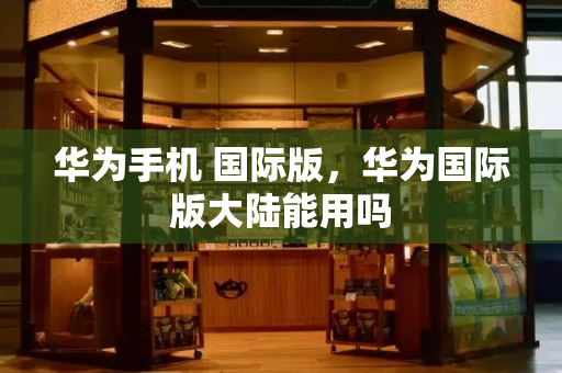华为手机 国际版，华为国际版大陆能用吗