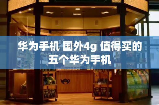 华为手机 国外4g 值得买的五个华为手机-第1张图片-星选测评
