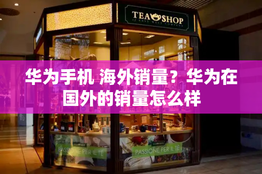 华为手机 海外销量？华为在国外的销量怎么样