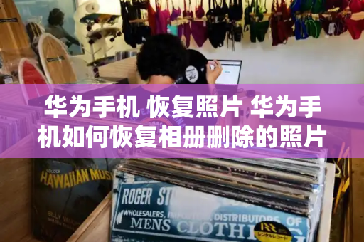 华为手机 恢复照片 华为手机如何恢复相册删除的照片