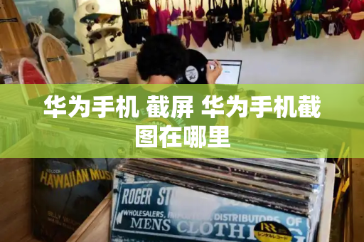 华为手机 截屏 华为手机截图在哪里-第1张图片-星选测评