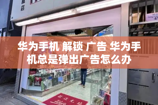 华为手机 解锁 广告 华为手机总是弹出广告怎么办-第1张图片-星选测评
