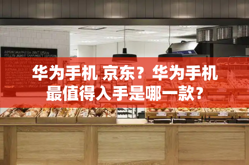 华为手机 京东？华为手机最值得入手是哪一款？