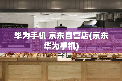 华为手机 京东自营店(京东华为手机)