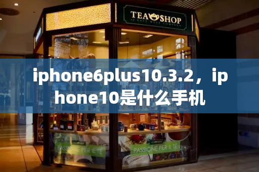 iphone6plus10.3.2，iphone10是什么手机-第1张图片-星选测评