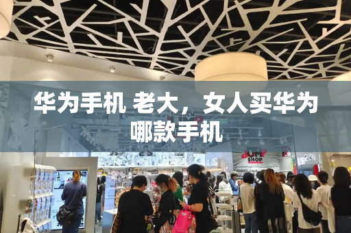 华为手机 老大，女人买华为哪款手机-第1张图片-星选测评