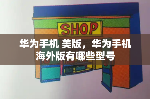 华为手机 美版，华为手机海外版有哪些型号-第1张图片-星选测评