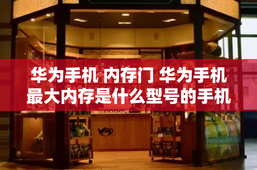 华为手机 内存门 华为手机最大内存是什么型号的手机-第1张图片-星选测评