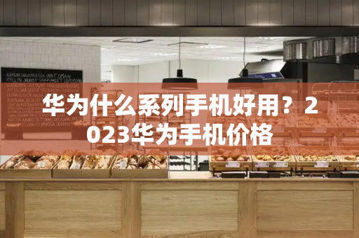 华为什么系列手机好用？2023华为手机价格