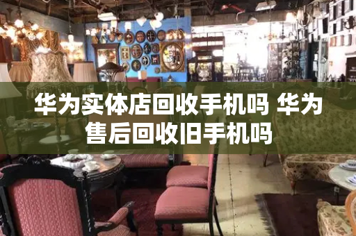 华为实体店回收手机吗 华为售后回收旧手机吗-第1张图片-星选测评